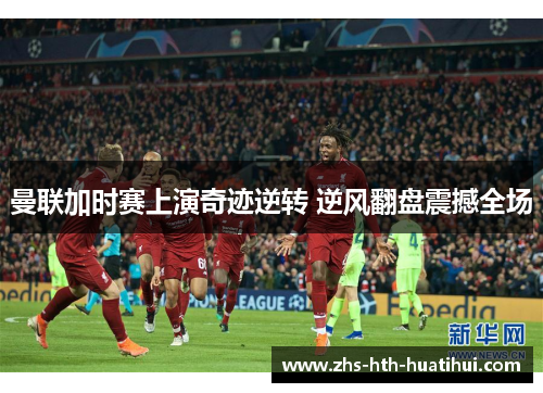 曼联加时赛上演奇迹逆转 逆风翻盘震撼全场